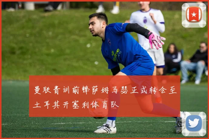 曼联青训前锋萨姆马瑟正式转会至土耳其开塞利体育队