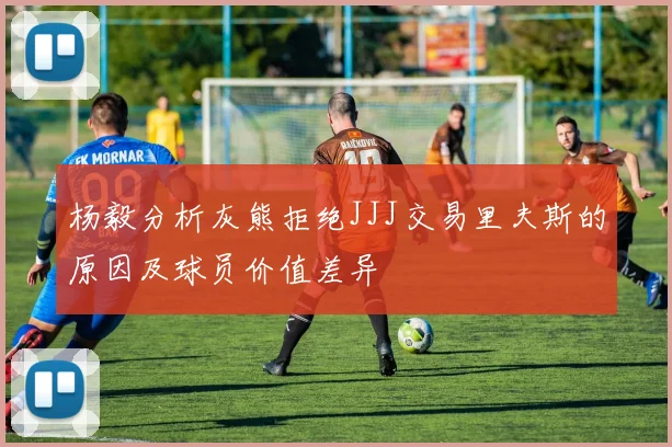 杨毅分析灰熊拒绝JJJ交易里夫斯的原因及球员价值差异