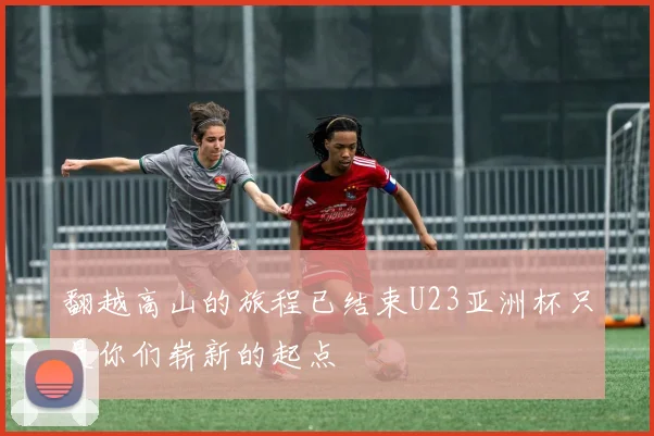 翻越高山的旅程已结束U23亚洲杯只是你们崭新的起点
