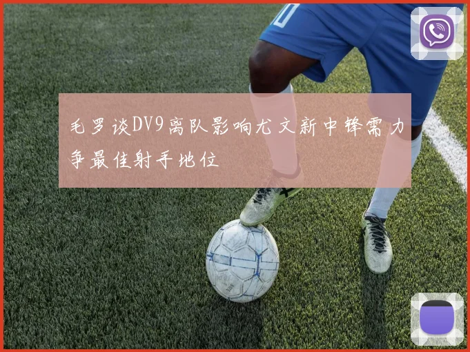 毛罗谈DV9离队影响尤文新中锋需力争最佳射手地位