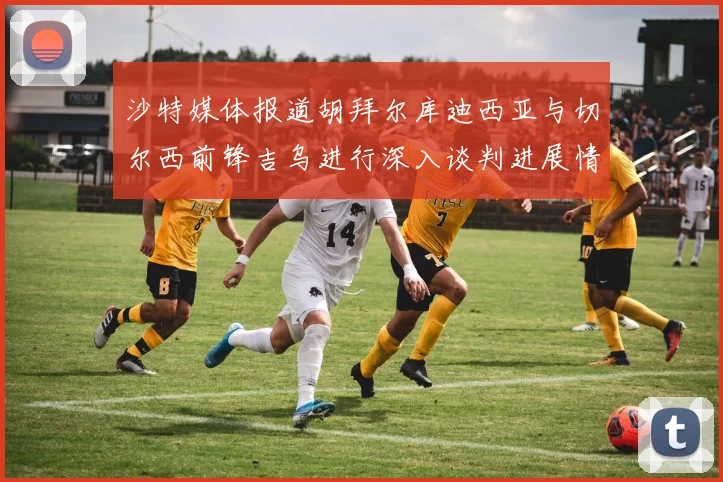 沙特媒体报道胡拜尔库迪西亚与切尔西前锋吉乌进行深入谈判进展情况