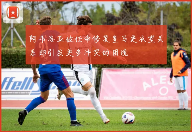 阿韦洛亚被任命修复皇马更衣室关系却引发更多冲突的困境