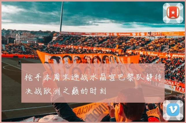 枪手本周末迎战水晶宫巴黎队静待决战欧洲之巅的时刻