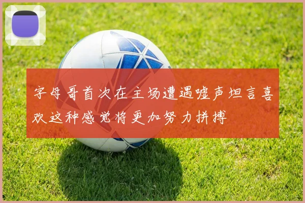 字母哥首次在主场遭遇嘘声坦言喜欢这种感觉将更加努力拼搏