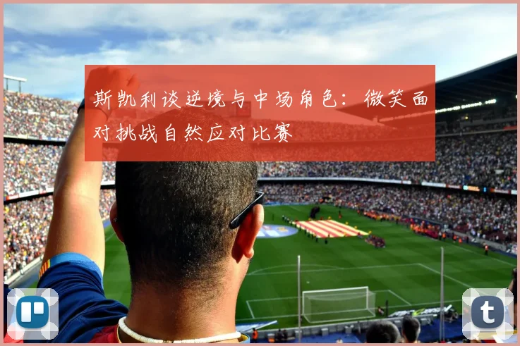 斯凯利谈逆境与中场角色：微笑面对挑战自然应对比赛