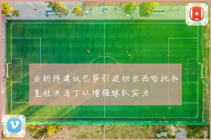分析师建议巴萨引进切尔西哈托和皇社洪马丁以增强球队实力