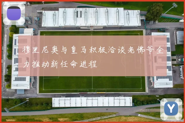 穆里尼奥与皇马积极洽谈老佛爷全力推动新任命进程