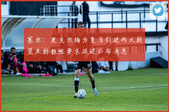 塞尔：里克尔梅为皇马引进两大新星及新教练要求延迟公布消息