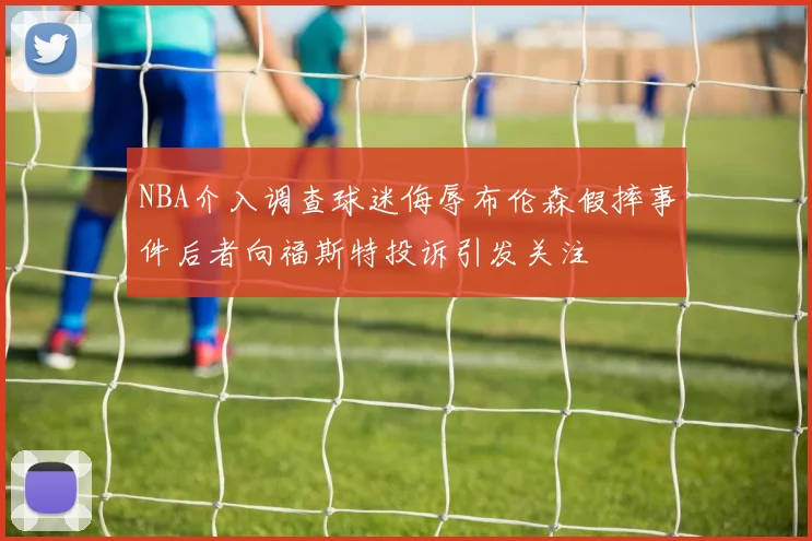 NBA介入调查球迷侮辱布伦森假摔事件后者向福斯特投诉引发关注